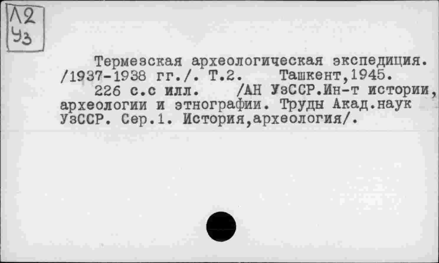 ﻿Термезская археологическая экспедиция. /1937-1938 гг./. Т.2. Ташкент,1945.
226 с.с илл. /АН УзССР.Ин-т истории археологии и этнографии. Труды Акад.наук УзССР. Сер.1. История,археология/.